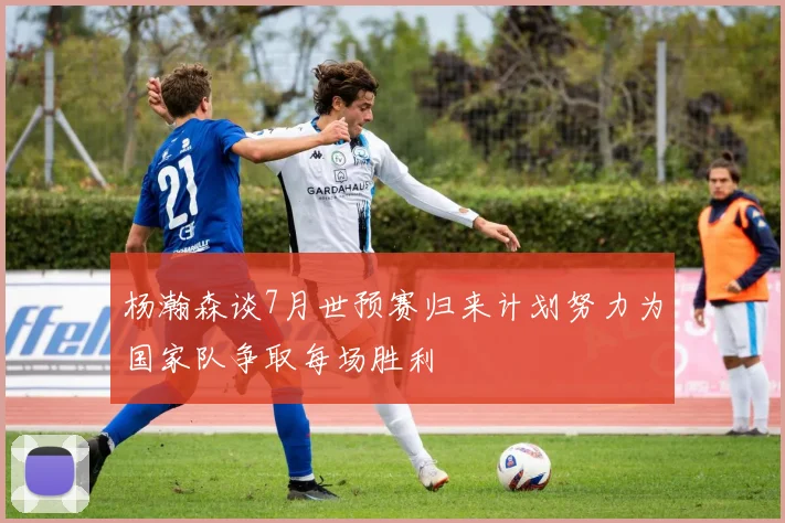 杨瀚森谈7月世预赛归来计划努力为国家队争取每场胜利