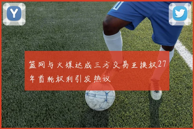 篮网与火媒达成三方交易互换权27年首轮权利引发热议