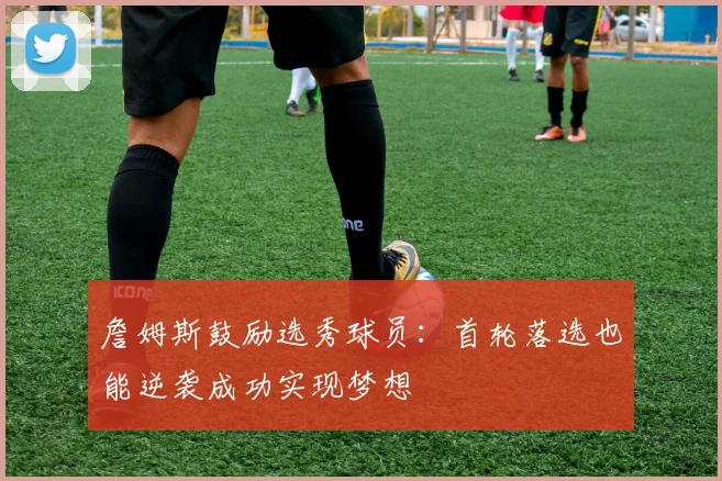 詹姆斯鼓励选秀球员：首轮落选也能逆袭成功实现梦想