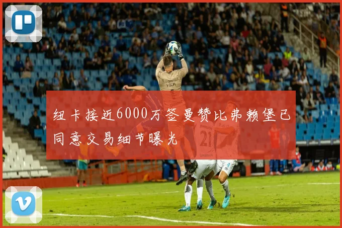 纽卡接近6000万签曼赞比弗赖堡已同意交易细节曝光
