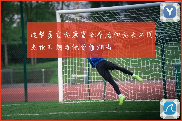 追梦勇言无意冒犯乔治但无法认同杰伦布朗与他价值相当