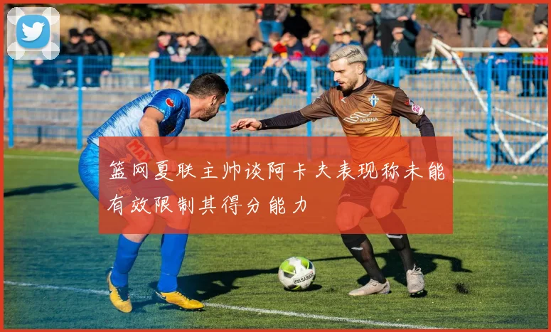 篮网夏联主帅谈阿卡夫表现称未能有效限制其得分能力