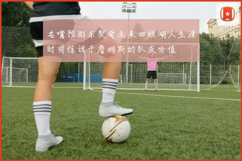 名嘴预测东契奇未来回顾湖人生涯时将惊讶于詹姆斯的队友价值