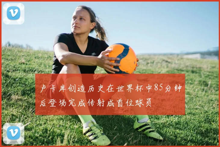 卢卡库创造历史在世界杯中85分钟后登场完成传射成首位球员