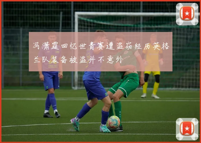 冯潇霆回忆世青赛遭盗窃经历英格兰队装备被盗并不意外
